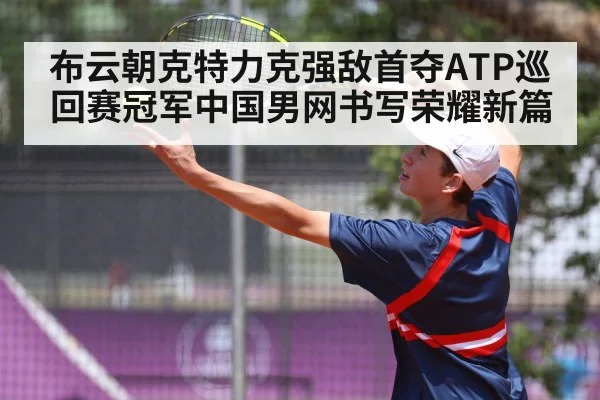 布云朝克特力克强敌首夺ATP巡回赛冠军中国男网书写荣耀新篇